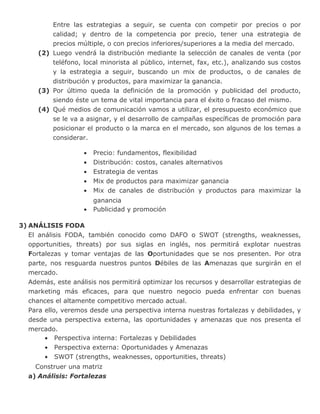 Entre las estrategias a seguir, se cuenta con competir por precios o por
calidad; y dentro de la competencia por precio, tener una estrategia de
precios múltiple, o con precios inferiores/superiores a la media del mercado.
(2) Luego vendrá la distribución mediante la selección de canales de venta (por
teléfono, local minorista al público, internet, fax, etc.), analizando sus costos
y la estrategia a seguir, buscando un mix de productos, o de canales de
distribución y productos, para maximizar la ganancia.
(3) Por último queda la definición de la promoción y publicidad del producto,
siendo éste un tema de vital importancia para el éxito o fracaso del mismo.
(4) Qué medios de comunicación vamos a utilizar, el presupuesto económico que
se le va a asignar, y el desarrollo de campañas específicas de promoción para
posicionar el producto o la marca en el mercado, son algunos de los temas a
considerar.
• Precio: fundamentos, flexibilidad
• Distribución: costos, canales alternativos
• Estrategia de ventas
• Mix de productos para maximizar ganancia
• Mix de canales de distribución y productos para maximizar la
ganancia
• Publicidad y promoción
3) ANÁLISIS FODA
El análisis FODA, también conocido como DAFO o SWOT (strengths, weaknesses,
opportunities, threats) por sus siglas en inglés, nos permitirá explotar nuestras
Fortalezas y tomar ventajas de las Oportunidades que se nos presenten. Por otra
parte, nos resguarda nuestros puntos Débiles de las Amenazas que surgirán en el
mercado.
Además, este análisis nos permitirá optimizar los recursos y desarrollar estrategias de
marketing más eficaces, para que nuestro negocio pueda enfrentar con buenas
chances el altamente competitivo mercado actual.
Para ello, veremos desde una perspectiva interna nuestras fortalezas y debilidades, y
desde una perspectiva externa, las oportunidades y amenazas que nos presenta el
mercado.
• Perspectiva interna: Fortalezas y Debilidades
• Perspectiva externa: Oportunidades y Amenazas
• SWOT (strengths, weaknesses, opportunities, threats)
Construer una matriz
a) Análisis: Fortalezas
 