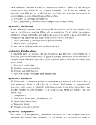 Para descubrir nuestras fortalezas, deberemos conocer cuáles son las ventajas
competitivas que contamos en nuestro mercado. Una forma de saberlo, es
haciendo una lista de los productos y/o servicios que tenemos intenciones de
comercializar, con sus respectivos puntos fuertes.
1. Descubrir las ventajas competitivas
2. Listar productos y servicios con sus respectivos puntos fuertes.
b) Análisis: Debilidades
Ahora deberemos agregar una columna a la lista anteriormente mencionada, en la
cual se escribirán los puntos débiles de los productos y/o servicios enumerados,
pensando simultáneamente, una estrategia para protegerlos o para minimizar las
consecuencias negativas que pueda traer aparejada esta debilidad.
1. Listar productos y servicios con sus puntos débiles
2. Pensar cómo protegerlos
3. Ver qué se está haciendo mal y cómo mejorarlo
c) Análisis: Oportunidades
El siguiente paso es localizar las oportunidades que tenemos actualmente en el
mercado, descubriendo tendencias o posibles rumbos del mismo. Una vez ubicadas,
se tendrá que evaluarlas pensando cómo podemos aplicar nuestras fortalezas para
potenciarlas.
1. Descubrir tendencias
2. Localizar las oportunidades
3. Evaluar sus posibilidades
4. Aplicar nuestras fortalezas para potenciarlas
d) Análisis: Amenazas
El último paso consiste en revisar las amenazas que estamos enfrentando hoy, y
que podremos llegar a enfrentar en el futuro. Aquí entran en consideración
aspectos tales como la situación macroeconómica, leyes gubernamentales que
puedan afectar nuestro mercado y, la competencia, tanto del exterior del país
como local.
1. Competencia
2. Obstáculos financieros, tecnológicos, etc.
3. Leyes gubernamentales
4. Economía global
5. Situación macroeconómica
e) Análisis: competencia
En cuanto a la competencia, deberemos enumerar los cinco competidores más
cercanos, los competidores indirectos, en qué difieren sus productos y/o servicios
 