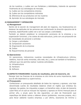 de los nuestros, y cuáles son sus fortalezas y debilidades, tratando de aprender
finalmente de sus estrategias de mercado.
1. Cuáles son los competidores directos
2. Cuáles son los competidores indirectos
3. Diferencia de sus productos con los nuestros
4. Aprender de sus estrategias de mercado
4) MANAGEMENT Y OPERACIÓN
a) Management
Dentro de la sección de management del plan de negocios, nos focalizaremos en
destacar las aptitudes de las personas que conformarán la dirección ejecutiva de la
empresa, especificando cuáles van a ser sus cargos y actividades.
También se deberá establecer la composición accionaria de la empresa y su
organización funcional, y los costos de esta estructura, junto con una proyección de
las necesidades de personal a contratar.
1. Cargos y actividades
2. Composición accionaria
3. Organización de la empresa
4. Costos
5. Requerimientos de personal
b) Operaciones
En operaciones, indicaremos nuestras necesidades de infraestructura (oficina,
telefono, local de venta minorista, sitio web, etc.), como así también el hardware y
software que nos permita realizar nuestras actividades.
1. Infraestructura
2. Hardware
3. Software
5) ASPECTO FINANCIERO: Cuenta de resultados, plan de tesorería, etc
Manejar bien las finanzas de la empresa es otro tema de suma importancia, dado
que de ello dependerá su supervivencia.
a) Presupuesto:
Confeccionar un presupuesto detallado de todos los ingresos y egresos; una hoja
denominada cuenta de resultados (balance sheet en inglés) que sintetiza los
ingresos, los gastos, los impuestos a pagar y el beneficio neto; el plan de tesorería
(cash flow) en el cual se incluyan los ingresos y egresos en forma mensual para el
primer año, y anual, para los dos siguientes; un plan de financiación que
especifique de dónde vamos a obtener dinero (préstamos, recursos propios, etc.)
para llevar adelante nuestra empresa; y por último, escenarios de mínima y
 