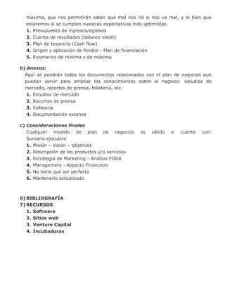 máxima, que nos permitirán saber qué mal nos irá si nos va mal, y lo bien que
estaremos si se cumplen nuestras expectativas más optimistas.
1. Presupuesto de ingresos/egresos
2. Cuenta de resultados (balance sheet)
3. Plan de tesorería (Cash flow)
4. Origen y aplicación de fondos - Plan de financiación
5. Escenarios de mínima y de máxima
b) Anexos:
Aquí se pondrán todos los documentos relacionados con el plan de negocios que
puedan servir para ampliar los conocimientos sobre el negocio: estudios de
mercado, recortes de prensa, folletería, etc.
1. Estudios de mercado
2. Recortes de prensa
3. Folletería
4. Documentación extensa
c) Consideraciones finales
Cualquier modelo de plan de negocios es válido si cuenta con:
Sumario ejecutivo
1. Misión – Visión – objetivos
2. Descripción de los productos y/o servicios
3. Estrategia de Marketing - Análisis FODA
4. Management - Aspecto Financiero
5. No tiene que ser perfecto
6. Mantenerlo actualizado
6) BIBLIOGRAFÍA
7) RECURSOS
1. Software
2. Sitios web
3. Venture Capital
4. Incubadoras
 