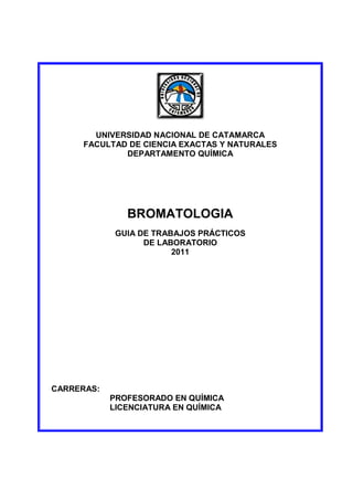 UNIVERSIDAD NACIONAL DE CATAMARCA
FACULTAD DE CIENCIA EXACTAS Y NATURALES
DEPARTAMENTO QUÍMICA
BROMATOLOGIA
GUIA DE TRABAJOS PRÁCTICOS
DE LABORATORIO
2011
CARRERAS:
PROFESORADO EN QUÍMICA
LICENCIATURA EN QUÍMICA
 