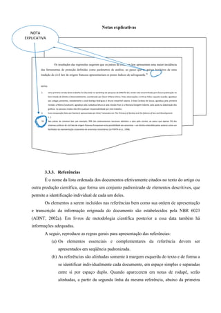 3.3.3. Referências
É o nome da lista ordenada dos documentos efetivamente citados no texto do artigo ou
outra produção científica, que forma um conjunto padronizado de elementos descritivos, que
permite a identificação individual de cada um deles.
Os elementos a serem incluídos nas referências bem como sua ordem de apresentação
e transcrição da informação originada do documento são estabelecidos pela NBR 6023
(ABNT, 2002a). Em livros de metodologia científica posterior a essa data também há
informações adequadas.
A seguir, reproduzo as regras gerais para apresentação das referências:
(a) Os elementos essenciais e complementares da referência devem ser
apresentados em seqüência padronizada.
(b) As referências são alinhadas somente à margem esquerda do texto e de forma a
se identificar individualmente cada documento, em espaço simples e separadas
entre si por espaço duplo. Quando aparecerem em notas de rodapé, serão
alinhadas, a partir da segunda linha da mesma referência, abaixo da primeira
Os resultados das regressões sugerem que os países de common law apresentam uma maior incidência
das ferramentas de proteção definidas como parâmetros de análise, ao passo que os países herdeiros de uma
tradição de civil law de origem francesa apresentariam os piores índices de salvaguarda.10
NOTAS
1. Uma primeira versão deste trabalho foi discutida no workshop de pesquisa da DIREITO GV, tendo sido encaminhada para futura publicação no
livro Estado de Direito e Desenvolvimento, coordenado por Oscar Vilhena Vieira. Pelas observações e críticas feitas naquela ocasião, agradeço
aos colegas presentes, notadamente a José Rodrigo Rodriguez e Bruno meyerhof salama. A Silas Cardoso de Souza, agradeço pela primeira
revisão; a Helena Cavalcanti, agradeço pela cuidadosa leitura e pela revisão final; e a Mariana Giorgetti Valente, pela ajuda na elaboração dos
gráficos. As pessoas citadas não têm qualquer responsabilidade por este trabalho.
2. Esta comparação feita por Danino é apresentada por Brian Tamanaha em The Primacy of Society and the failures of law and Development.
(...)
10. Nos países de common law, por exemplo, 39% dos ordenamentos nacionais admitem o voto pelo correio, ao passo que apenas 5% dos
sistemas jurídicos de civil law de origem francesa franqueiam esta possibilidade aos acionistas – um direito entendido pelos autores como um
facilitador da representação corporativa de acionistas minoritários (LA PORTA et al., 1998).
Notas explicativas
NOTA
EXPLICATIVA
 
