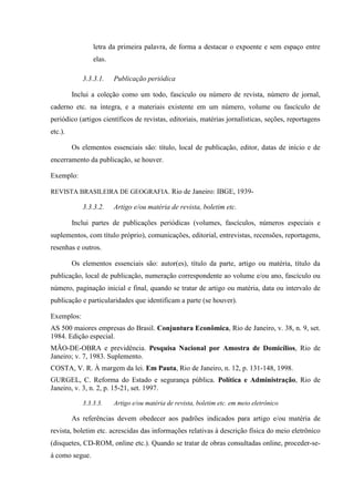 letra da primeira palavra, de forma a destacar o expoente e sem espaço entre
elas.
3.3.3.1. Publicação periódica
Inclui a coleção como um todo, fascículo ou número de revista, número de jornal,
caderno etc. na íntegra, e a materiais existente em um número, volume ou fascículo de
periódico (artigos científicos de revistas, editoriais, matérias jornalísticas, seções, reportagens
etc.).
Os elementos essenciais são: título, local de publicação, editor, datas de início e de
encerramento da publicação, se houver.
Exemplo:
REVISTA BRASILEIRA DE GEOGRAFIA. Rio de Janeiro: IBGE, 1939-
3.3.3.2. Artigo e/ou matéria de revista, boletim etc.
Inclui partes de publicações periódicas (volumes, fascículos, números especiais e
suplementos, com título próprio), comunicações, editorial, entrevistas, recensões, reportagens,
resenhas e outros.
Os elementos essenciais são: autor(es), título da parte, artigo ou matéria, título da
publicação, local de publicação, numeração correspondente ao volume e/ou ano, fascículo ou
número, paginação inicial e final, quando se tratar de artigo ou matéria, data ou intervalo de
publicação e particularidades que identificam a parte (se houver).
Exemplos:
AS 500 maiores empresas do Brasil. Conjuntura Econômica, Rio de Janeiro, v. 38, n. 9, set.
1984. Edição especial.
MÃO-DE-OBRA e previdência. Pesquisa Nacional por Amostra de Domicílios, Rio de
Janeiro; v. 7, 1983. Suplemento.
COSTA, V. R. À margem da lei. Em Pauta, Rio de Janeiro, n. 12, p. 131-148, 1998.
GURGEL, C. Reforma do Estado e segurança pública. Política e Administração, Rio de
Janeiro, v. 3, n. 2, p. 15-21, set. 1997.
3.3.3.3. Artigo e/ou matéria de revista, boletim etc. em meio eletrônico
As referências devem obedecer aos padrões indicados para artigo e/ou matéria de
revista, boletim etc. acrescidas das informações relativas à descrição física do meio eletrônico
(disquetes, CD-ROM, online etc.). Quando se tratar de obras consultadas online, proceder-se-
á como segue.
 