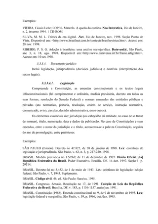 Exemplos:
VIEIRA, Cássio Leite; LOPES, Marcelo. A queda do cometa. Neo Interativa, Rio de Janeiro,
n. 2, inverno 1994. 1 CD-ROM.
SILVA, M. M. L. Crimes da era digital. .Net, Rio de Janeiro, nov. 1998. Seção Ponto de
Vista. Disponível em: <http://www.brazilnet.com.br/contexts/brasilrevistas.htm>. Acesso em:
28 nov. 1998.
RIBEIRO, P. S. G. Adoção à brasileira: uma análise sociojurídica. Dataveni@, São Paulo,
ano 3, n. 18, ago. 1998. Disponível em:<http://www.datavenia.inf.br/frame.artig.html>.
Acesso em: 10 set.1998.
3.3.3.4. Documento jurídico
Inclui legislação, jurisprudência (decisões judiciais) e doutrina (interpretação dos
textos legais).
3.3.3.4.1. Legislação
Compreende a Constituição, as emendas constitucionais e os textos legais
infraconstitucionais (lei complementar e ordinária, medida provisória, decreto em todas as
suas formas, resolução do Senado Federal) e normas emanadas das entidades públicas e
privadas (ato normativo, portaria, resolução, ordem de serviço, instrução normativa,
comunicado, aviso, circular, decisão administrativa, entre outros).
Os elementos essenciais são: jurisdição (ou cabeçalho da entidade, no caso de se tratar
de normas), título, numeração, data e dados da publicação. No caso de Constituições e suas
emendas, entre o nome da jurisdição e o título, acrescenta-se a palavra Constituição, seguida
do ano de promulgação, entre parênteses.
Exemplos:
SÃO PAULO (Estado). Decreto no 42.822, de 20 de janeiro de 1998. Lex: coletânea de
legislação e jurisprudência, São Paulo, v. 62, n. 3, p. 217-220, 1998.
BRASIL. Medida provisória no 1.569-9, de 11 de dezembro de 1997. Diário Oficial [da]
República Federativa do Brasil, Poder Executivo, Brasília, DF, 14 dez. 1997. Seção 1, p.
29514.
BRASIL. Decreto-lei no 5.452, de 1 de maio de 1943. Lex: coletânea de legislação: edição
federal, São Paulo, v. 7, 1943. Suplemento.
BRASIL. Código civil. 46. ed. São Paulo: Saraiva, 1995.
BRASIL. Congresso. Senado. Resolução no 17, de 1991. Coleção de Leis da República
Federativa do Brasil, Brasília, DF, v. 183, p. 1156-1157, maio/jun. 1991.
BRASIL. Constituição (1988). Emenda constitucional no 9, de 9 de novembro de 1995. Lex:
legislação federal e marginália, São Paulo, v. 59, p. 1966, out./dez. 1995.
 