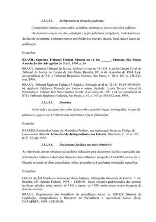 3.3.3.4.2. Jurisprudência (decisões judiciais)
Compreende súmulas, enunciados, acórdãos, sentenças e demais decisões judiciais.
Os elementos essenciais são: jurisdição e órgão judiciário competente, título (natureza
da decisão ou ementa) e número, partes envolvidas (se houver), relator, local, data e dados da
publicação.
Exemplos:
BRASIL. Supremo Tribunal Federal. Súmula no 14. In: ______. Súmulas. São Paulo:
Associação dos Advogados do Brasil, 1994. p. 16.
BRASIL. Superior Tribunal de Justiça. Habeas-corpus no 181.636-1, da 6a Câmara Cível do
Tribunal de Justiça do Estado de São Paulo, Brasília, DF, 6 de dezembro de 1994. Lex:
jurisprudência do STJ e Tribunais Regionais Federais, São Paulo, v. 10, n. 103, p. 236-240,
mar. 1998.
BRASIL. Tribunal Regional Federal (5. Região). Apelação cível no 42.441-PE (94.05.01629-
6). Apelante: Edilemos Mamede dos Santos e outros. Apelada: Escola Técnica Federal de
Pernambuco. Relator: Juiz Nereu Santos. Recife, 4 de março de 1997. Lex: jurisprudência do
STJ e Tribunais Regionais Federais, São Paulo, v. 10, n. 103, p. 558-562, mar. 1998.
3.3.3.4.3. Doutrina
Inclui toda e qualquer discussão técnica sobre questões legais (monografias, artigos de
periódicos, papers etc.), referenciada conforme o tipo de publicação.
Exemplo:
BARROS, Raimundo Gomes de. Ministério Público: sua legitimação frente ao Código do
Consumidor. Revista Trimestral de Jurisprudência dos Estados, São Paulo, v. 19, n. 139,
p. 53-72, ago.1995.
3.3.3.4.4. Documento Jurídico em meio eletrônico
As referências devem obedecer aos padrões indicados para documento jurídico acrescidas das
informações relativas à descrição física do meio eletrônico (disquetes, CD-ROM, online etc.).
Quando se tratar de obras consultadas online, proceder-se-á conforme orientação específica.
Exemplos:
LEGISLAÇÃO brasileira: normas jurídicas federais, bibliografia brasileira de Direito. 7. ed.
Brasília, DF: Senado Federal, 1999. 1 CDROM. Inclui resumos padronizados das normas
jurídicas editadas entre janeiro de 1946 e agosto de 1999, assim como textos integrais de
diversas normas.
BRASIL. Regulamento dos benefícios da previdência social. In: SISLEX: Sistema de
Legislação, Jurisprudência e Pareceres da Previdência e Assistência Social. [S.l.]:
DATAPREV, 1999. 1 CD-ROM.
 