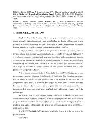 BRASIL. Lei no 9.887, de 7 de dezembro de 1999. Altera a legislação tributária federal.
Diário Oficial [da] República Federativa do Brasil, Brasília, DF, 8 dez. 1999. Disponível
em: <http://www.in.gov.br/ mp_leis/leis_texto.asp?ld=LEI%209887>. Acesso em: 22 dez.
1999.
BRASIL. Supremo Tribunal Federal. Súmula no 14. Não é admissível, por ato
administrativo, restringir, em razão de idade, inscrição em concurso para cargo público.
Disponível em: <http://www. truenetm.com.br/jurisnet/sumusSTF.html>. Acesso em: 29 nov.
1998.
4. SOBRE A REDAÇÃO: CITAÇÃO
A redação de trabalho de tipo científico pressupõe pesquisa, e a pesquisa no campo do
direito acontece predominantemente com acessibilidade às fontes bibliográficas, o que
pressupõe o desenvolvimento de um plano de trabalho e estudo, o domínio de técnicas de
leitura e composição de protocolos que darão suporte a redação científica.
O artigo científico a ser produzido por graduandos do curso de Direito, dados os
diversos fatores intervenientes, alguns semelhantes aos apontados por Umberto Eco (2008, p.
1-6) sobre os estudantes europeus, tende a ser uma compilação e não um documento que visa
apresentar tema, abordagem e resultados originais de pesquisa. No entanto, a compilação que
se espera é o primeiro passo para a realização de uma boa pesquisa, pois a iniciação científica
deve exigir do estudante o desenvolvimento de uma postura condizente com a do(a)
pesquisador(a) experiente (Master).
Pode se chamar essa compilação de Artigo de Revisão (ABNT, 2003a) porque se trata
de um resumo, analise e discussão de informações já publicadas. Mas é preciso estar atento,
pois no artigo de revisão de boa qualidade não é tão simples de ser elaborado. No
cumprimento dessa tarefa, o estudante deve expor de modo claro o assunto estudado,
buscando confrontar e harmonizar os diversos pontos de vista após exame cuidadoso do
pensamento de diversos autores, da leitura e reflexão sobre a literatura existente (isto é, das
publicações).
Na redação, toda vez que é feita a menção a informações extraída de outra fonte
acontece uma citação. Umberto Eco (2008) estabelece regras preciosas para evitar excessos
no aporte de textos de outros autores, e explica que existe citações de dois tipos: “(a) cita-se
um texto a ser depois interpretado e (b) cita-se um texto em apoio a nossa interpretação”
(ECO, 2008, p. 123).
A NBR 10520 (ABNT, 2002b) trata da localização da citação e diz que as citações
podem aparecer:
a) no texto;
 