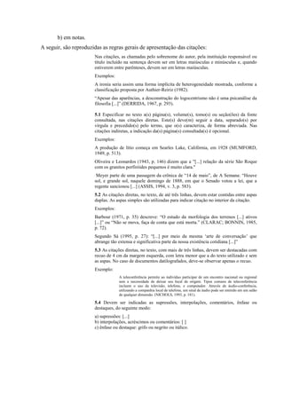 b) em notas.
A seguir, são reproduzidas as regras gerais de apresentação das citações:
Nas citações, as chamadas pelo sobrenome do autor, pela instituição responsável ou
título incluído na sentença devem ser em letras maiúsculas e minúsculas e, quando
estiverem entre parênteses, devem ser em letras maiúsculas.
Exemplos:
A ironia seria assim uma forma implícita de heterogeneidade mostrada, conforme a
classificação proposta por Authier-Reiriz (1982).
“Apesar das aparências, a desconstrução do logocentrismo não é uma psicanálise da
filosofia [...]” (DERRIDA, 1967, p. 293).
5.1 Especificar no texto a(s) página(s), volume(s), tomo(s) ou seção(ões) da fonte
consultada, nas citações diretas. Este(s) deve(m) seguir a data, separado(s) por
vírgula e precedido(s) pelo termo, que o(s) caracteriza, de forma abreviada. Nas
citações indiretas, a indicação da(s) página(s) consultada(s) é opcional.
Exemplos:
A produção de lítio começa em Searles Lake, Califórnia, em 1928 (MUMFORD,
1949, p. 513).
Oliveira e Leonardos (1943, p. 146) dizem que a "[...] relação da série São Roque
com os granitos porfiróides pequenos é muito clara."
Meyer parte de uma passagem da crônica de “14 de maio”, de A Semana: “Houve
sol, e grande sol, naquele domingo de 1888, em que o Senado votou a lei, que a
regente sancionou [...] (ASSIS, 1994, v. 3, p. 583).
5.2 As citações diretas, no texto, de até três linhas, devem estar contidas entre aspas
duplas. As aspas simples são utilizadas para indicar citação no interior da citação.
Exemplos:
Barbour (1971, p. 35) descreve: “O estudo da morfologia dos terrenos [...] ativos
[...]” ou “Não se mova, faça de conta que está morta.” (CLARAC; BONNIN, 1985,
p. 72).
Segundo Sá (1995, p. 27): “[...] por meio da mesma „arte de conversação‟ que
abrange tão extensa e significativa parte da nossa existência cotidiana [...]”
5.3 As citações diretas, no texto, com mais de três linhas, devem ser destacadas com
recuo de 4 cm da margem esquerda, com letra menor que a do texto utilizado e sem
as aspas. No caso de documentos datilografados, deve-se observar apenas o recuo.
Exemplo:
A teleconferência permite ao indivíduo participar de um encontro nacional ou regional
sem a necessidade de deixar seu local de origem. Tipos comuns de teleconferência
incluem o uso da televisão, telefone, e computador. Através de áudio-conferência,
utilizando a companhia local de telefone, um sinal de áudio pode ser emitido em um salão
de qualquer dimensão. (NICHOLS, 1993, p. 181).
5.4 Devem ser indicadas as supressões, interpolações, comentários, ênfase ou
destaques, do seguinte modo:
a) supressões: [...]
b) interpolações, acréscimos ou comentários: [ ]
c) ênfase ou destaque: grifo ou negrito ou itálico.
 