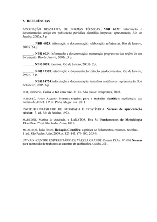 5. REFERÊNCIAS
ASSOCIAÇÃO BRASILEIRA DE NORMAS TÉCNICAS. NBR 6022: informação e
documentação: artigo em publicação periódica científica impressa: apresentação. Rio de
Janeiro, 2003a. 5 p.
______________.. NBR 6023: informação e documentação: elaboração: referências. Rio de Janeiro,
2002a. 24 p.
______________.. NBR 6024: Informação e documentação: numeração progressiva das seções de um
documento. Rio de Janeiro, 2003c, 3 p.
______________. NBR 6028: resumos. Rio de Janeiro, 2003b. 2 p.
______________. NBR 10520: informação e documentação: citação em documentos. Rio de Janeiro,
2002b. 7 p.
______________. NBR 14724: informação e documentação: trabalhos acadêmicos: apresentação. Rio
de Janeiro, 2005. 6 p.
ECO, Umberto. Como se faz uma tese. 21. Ed. São Paulo: Perspectiva, 2008.
FURASTÉ, Pedro Augusto. Normas técnicas para o trabalho científico: explicitação das
normas da ABNT. 15ª ed. Porto Alegre: s.n., 2011
INSTITUTO BRASILEIRO DE GEOGRAFIA E ESTATÍSTICA. Normas de apresentação
tabular. 3. ed. Rio de Janeiro, 1993.
MARCONI, Marina de Andrade. e LAKATOS, Eva M. Fundamentos de Metodologia
Científica. 7ª ed. São Paulo: Atlas, 2010.
MEDEIROS, João Bosco. Redação Científica: a prática de fichamentos, resumos, resenhas.
11 ed. São Paulo: Atlas, 2009. p. 123-143, 676-100, 205-6.
UNIVAG - CENTRO UNIVERSITÁRIO DE VÁRZEA GRANDE. Portaria PRAc. N°. 005. Normas
para submissão de trabalhos ao caderno de publicações. Cuiabá, 2011.
 