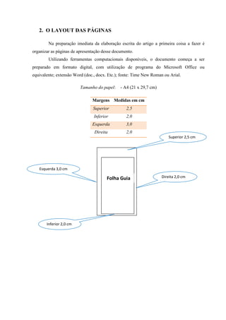 2. O LAYOUT DAS PÁGINAS
Na preparação imediata da elaboração escrita do artigo a primeira coisa a fazer é
organizar as páginas de apresentação desse documento.
Utilizando ferramentas computacionais disponíveis, o documento começa a ser
preparado em formato digital, com utilização de programa do Microsoft Office ou
equivalente; extensão Word (doc., docx. Etc.); fonte: Time New Roman ou Arial.
Tamanho do papel: - A4 (21 x 29,7 cm)
Margens Medidas em cm
Superior 2,5
Inferior 2,0
Esquerda 3,0
Direita 2,0
Folha Guia
Superior 2,5 cm
Esquerda 3,0 cm
Direita 2,0 cm
Inferior 2,0 cm
 
