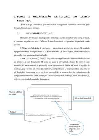 3. SOBRE A ORGANIZAÇÃO ESTRUTURAL DO ARTIGO
CIENTÍFICO
Para o artigo científico é possível indicar os seguintes elementos estruturais: pré-
textuais, textuais e pós-textuais.
3.1. ELEMENTOS PRÉ-TEXTUAIS
Elementos pré-textuais de artigos são: o título e o subtítulo (se houver), nome do autor,
o resumo e as palavras-chave. Cada um desses elementos é obrigatório e disposto de modo
diverso.
O Título e o Subtítulo devem aparecer na página de abertura do artigo, diferenciado
tipograficamente e na língua do texto. A fonte: tamanho 14, estilo negrito, efeito maiúscula; o
parágrafo: com alinhamento centralizado.
Autor (a) é a pessoa(s) física(s) responsável(eis) pela criação do conteúdo intelectual
ou artístico de um documento. O nome do autor é apresentada abaixo do título. Fonte:
tamanho 12, estilo normal; o parágrafo: com alinhamento à direita. O nome é seguido de
asterisco, que é o sinal em forma de estrela (*), com parêntese. O asterisco indica uma nota no
pé da página. Nessa nota: breve currículo que qualifica o autor na área de conhecimento do
artigo com informações sobre: formação, vínculo institucional, endereço postal e eletrônico, e,
se for o caso, órgão financiador da pesquisa.
REPENSANDO A RELAÇÃO ENTRE ESTADO, DIREITO E
DESENVOLVIMENTO: OS LIMITES DO PARADIGMA RULE OF LAW
E A RELEVÂNCIA DAS ALTERNATIVAS INSTITUCIONAIS
Mário Gomes Schapiro (*)
______________
(*) Professor doutor em tempo integral da Direito GV. Mestre e doutor em direito econômico
pela Faculdade de Direito da Universidade de São Paulo (FDUSP)
Título e subtítulo
do artigo
Nome do(s) autor(es)
Rodapé
Espaçamento
entre linhas de
12 pontos após
título.
 