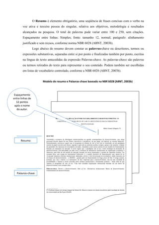 O Resumo é elemento obrigatório, uma seqüência de frases concisas com o verbo na
voz ativa e terceira pessoa do singular, relativa aos objetivos, metodologia e resultados
alcançados na pesquisa. O total de palavras pode variar entre 100 e 250, sem citações.
Espaçamento entre linhas: Simples; fonte: tamanho 12, normal; parágrafo: alinhamento
justificado e sem recuos, conforme norma NBR 6028 (ABNT, 2003b).
Logo abaixo do resumo devem constar as palavras-chave ou descritores, termos ou
expressões substantivas, separadas entre si por ponto e finalizadas também por ponto, escritas
na língua do texto antecedidas da expressão Palavras-chave. As palavras-chave são palavras
ou termos retirados do texto para representar o seu conteúdo. Podem também ser escolhidas
em listas de vocabulário controlado, conforme a NBR 6028 (ABNT, 2003b).
REPENSANDO A RELAÇÃO ENTRE ESTADO, DIREITO E DESENVOLVIMENTO: OS
LIMITES DO PARADIGMA RULE OF LAW E A RELEVÂNCIA DAS ALTERNATIVAS
INSTITUCIONAIS
Mário Gomes Schapiro (*)
RESUMO
Assumindo a primazia da abordagem institucionalista na agenda contemporânea do desenvolvimento, este artigo
procurará discutir alguns de seus limites, descritivos e normativos, no que tange, em especial, ao sistema financeiro.
Particularmente, procura-se sugerir que os programas de difusão do rule of law tem se constituído em um paradigma
estreito do papel exercido pelo direito, segundo a qual cabe ao ambiente jurídico cumprir, apenas e tão somente, a função
de garantidor dos interesses de investidores privados, entendidos como atores centrais de um modelo de financiamento
baseado em transações de mercado. O texto sugere que o paradigma rule of law, como estratégia de promoção do
desenvolvimento, tem dificuldade em lidar com a existência de alternativas institucionais de organização econômica e
financeira, para além de um modelo de mercado baseado em atores atomizados e carentes de segurança jurídica. Um
exemplo disso, que escapa do instrumental tradicional, é o modelo brasileiro de financiamento, que, apesar de ter
vivenciado inúmeras reformas institucionais, dedicadas a elevar o nível de proteção de investidores, ainda concentra em
um banco de desenvolvimento – o BNDES – grande parte do financiamento de longo prazo do País. O artigo assume,
portanto, que, sim, o direito e as instituições, de fato, importam para o desenvolvimento, mas há uma variedade de
possibilidades e funções a serem exercidas pelos arranjos institucionais e ferramentas jurídicas – muito além do que
supõem os programas de rule of law. Uma bem sucedida organização institucional baseada em um banco de
desenvolvimento é um exemplo disso.
Palavras-chave: Direito e desenvolvimento. Rule of law. Alternativas institucionais. Banco de desenvolvimento.
Financiamento do desenvolvimento.
______________
(*) Professor doutor em tempo integral da Direito GV. Mestre e doutor em direito econômico pela Faculdade de Direito
da Universidade de São Paulo (FDUSP)
Resumo
Palavras-chave
Modelo de resumo e Palavras-chave baseado na NBR 6028 (ABNT, 2003b)
Espaçamento
entre linhas de
12 pontos
após o nome
do autor.
 