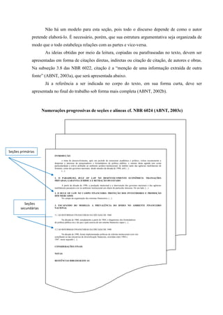 Não há um modelo para esta seção, pois todo o discurso depende de como o autor
pretende elaborá-lo. É necessário, porém, que sua estrutura argumentativa seja organizada de
modo que o todo estabeleça relações com as partes e vice-versa.
As ideias obtidas por meio da leitura, copiadas ou parafraseadas no texto, devem ser
apresentadas em forma de citações diretas, indiretas ou citação de citação, de autores e obras.
Na subseção 3.8 das NBR 6022, citação é a “menção de uma informação extraída de outra
fonte” (ABNT, 2003a), que será apresentada abaixo.
Já a referência a ser indicada no corpo do texto, em sua forma curta, deve ser
apresentada no final do trabalho sob forma mais completa (ABNT, 2002b).
INTRODUÇÃO
o tema do desenvolvimento, após um período de ostracismo acadêmico e político, voltou recentemente a
despertar o interesse de pesquisadores e formuladores de política pública. o retorno desta agenda tem como
particularidade o relevo atribuído ao ambiente jurídico-institucional, no âmbito tanto das agências multilaterais de
fomento, como dos governos nacionais. desde meados da década de 1990, sob (...).
(...).
1. O PARADIGMA RULE OF LAW NO DESENVOLVIMENTO ECONÔMICO: TRANSAÇÕES
PRIVADAS, GARANTIA JURÍDICA E RETRAÇÃO DO ESTADO
A partir da década de 1990, a produção intelectual e a intervenção dos governos nacionais e das agências
multilaterais passaram a ter no ambiente institucional um objeto de particular interesse. De um lado, (...)
2. O RULE OF LAW NO CAMPO FINANCEIRO: PROTEÇÃO DOS INVESTIDORES E PROMOÇÃO
DOS MERCADOS
No campo da organização dos sistemas financeiros, (...)
3. ESCAPANDO DO MODELO: A PREVALÊNCIA DO BNDES NO AMBIENTE FINANCEIRO
NACIONAL
3.1 AS REFORMAS FINANCEIRAS DA DÉCADA DE 1960
Na década de 1960, notadamente a partir de 1964, o diagnóstico dos formuladores
de política pública era o de que o país carecia de um sistema financeiro capaz (...).
3.2 AS REFORMAS FINANCEIRAS DA DÉCADA DE 1990
Na década de 1990, foram implementadas políticas de reforma institucional com viés
semelhante ao das iniciativas de diversificação financeira, ocorridas entre 1964 e
1967. nesse segundo (...).
CONSIDERAÇÕES FINAIS
NOTAS
REFEÊNCIAS BIBLIOGRÁFICAS
Seções primárias
Seções
secundárias
Numerações progressivas de seções e alíneas cf. NBR 6024 (ABNT, 2003c)
 