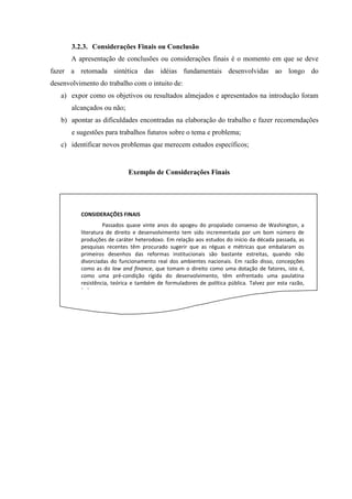 3.2.3. Considerações Finais ou Conclusão
A apresentação de conclusões ou considerações finais é o momento em que se deve
fazer a retomada sintética das idéias fundamentais desenvolvidas ao longo do
desenvolvimento do trabalho com o intuito de:
a) expor como os objetivos ou resultados almejados e apresentados na introdução foram
alcançados ou não;
b) apontar as dificuldades encontradas na elaboração do trabalho e fazer recomendações
e sugestões para trabalhos futuros sobre o tema e problema;
c) identificar novos problemas que merecem estudos específicos;
CONSIDERAÇÕES FINAIS
Passados quase vinte anos do apogeu do propalado consenso de Washington, a
literatura de direito e desenvolvimento tem sido incrementada por um bom número de
produções de caráter heterodoxo. Em relação aos estudos do início da década passada, as
pesquisas recentes têm procurado sugerir que as réguas e métricas que embalaram os
primeiros desenhos das reformas institucionais são bastante estreitas, quando não
divorciadas do funcionamento real dos ambientes nacionais. Em razão disso, concepções
como as do law and finance, que tomam o direito como uma dotação de fatores, isto é,
como uma pré-condição rígida do desenvolvimento, têm enfrentado uma paulatina
resistência, teórica e também de formuladores de política pública. Talvez por esta razão,
(...).
Exemplo de Considerações Finais
 