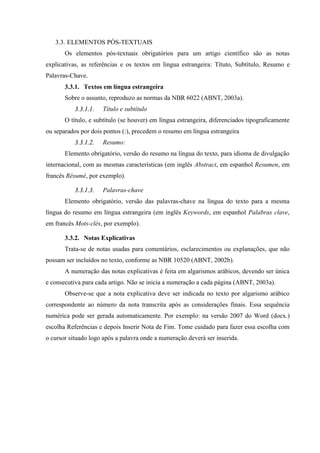 3.3. ELEMENTOS PÓS-TEXTUAIS
Os elementos pós-textuais obrigatórios para um artigo científico são as notas
explicativas, as referências e os textos em língua estrangeira: Títuto, Subtítulo, Resumo e
Palavras-Chave.
3.3.1. Textos em língua estrangeira
Sobre o assunto, reproduzo as normas da NBR 6022 (ABNT, 2003a).
33..33..11..11.. Título e subtítulo
O título, e subtítulo (se houver) em língua estrangeira, diferenciados tipograficamente
ou separados por dois pontos (:), precedem o resumo em língua estrangeira
33..33..11..22.. Resumo:
Elemento obrigatório, versão do resumo na língua do texto, para idioma de divulgação
internacional, com as mesmas características (em inglês Abstract, em espanhol Resumen, em
francês Résumé, por exemplo).
33..33..11..33.. Palavras-chave
Elemento obrigatório, versão das palavras-chave na língua do texto para a mesma
língua do resumo em língua estrangeira (em inglês Keywords, em espanhol Palabras clave,
em francês Mots-clés, por exemplo).
3.3.2. Notas Explicativas
Trata-se de notas usadas para comentários, esclarecimentos ou explanações, que não
possam ser incluídos no texto, conforme as NBR 10520 (ABNT, 2002b).
A numeração das notas explicativas é feita em algarismos arábicos, devendo ser única
e consecutiva para cada artigo. Não se inicia a numeração a cada página (ABNT, 2003a).
Observe-se que a nota explicativa deve ser indicada no texto por algarismo arábico
correspondente ao número da nota transcrita após as considerações finais. Essa sequência
numérica pode ser gerada automaticamente. Por exemplo: na versão 2007 do Word (docx.)
escolha Referências e depois Inserir Nota de Fim. Tome cuidado para fazer essa escolha com
o cursor situado logo após a palavra onde a numeração deverá ser inserida.
 