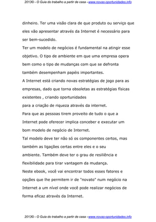 2013© - O Guia do trabalho a partir de casa –www.novas-oportunidades.info




dinheiro. Ter uma visão clara de que produto ou serviço que

eles vão apresentar através da Internet é necessário para

ser bem-sucedido.

Ter um modelo de negócios é fundamental na atingir esse

objetivo. O tipo de ambiente em que uma empresa opera

bem como o tipo de mudanças com que se defronta

também desempenham papéis importantes.

A Internet está criando novas estratégias de jogo para as

empresas, dado que torna obsoletas as estratégias físicas

existentes , criando oportunidades

para a criação de riqueza através da internet.

Para que as pessoas tirem proveito de tudo o que a

Internet pode oferecer implica conceber e executar um

bom modelo de negócio de Internet.

Tal modelo deve ter não só os componentes certos, mas

também as ligações certas entre eles e o seu

ambiente. Também deve ter o grau de resiliência e

flexibilidade para tirar vantagem da mudança.

Neste ebook, você vai encontrar todos esses fatores e

opções que lhe permitem ir de "novato" num negócio na

Internet a um nível onde você pode realizar negócios de

forma eficaz através da Internet.




 2013© - O Guia do trabalho a partir de casa –www.novas-oportunidades.info
 