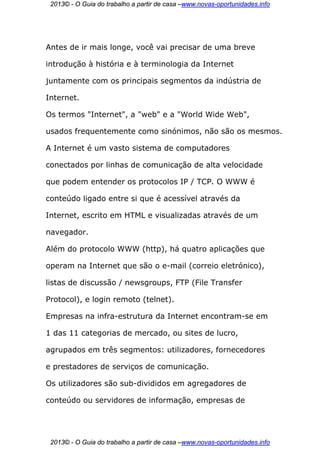2013© - O Guia do trabalho a partir de casa –www.novas-oportunidades.info




Antes de ir mais longe, você vai precisar de uma breve

introdução à história e à terminologia da Internet

juntamente com os principais segmentos da indústria de

Internet.

Os termos "Internet", a "web" e a "World Wide Web",

usados frequentemente como sinónimos, não são os mesmos.

A Internet é um vasto sistema de computadores

conectados por linhas de comunicação de alta velocidade

que podem entender os protocolos IP / TCP. O WWW é

conteúdo ligado entre si que é acessível através da

Internet, escrito em HTML e visualizadas através de um

navegador.

Além do protocolo WWW (http), há quatro aplicações que

operam na Internet que são o e-mail (correio eletrónico),

listas de discussão / newsgroups, FTP (File Transfer

Protocol), e login remoto (telnet).

Empresas na infra-estrutura da Internet encontram-se em

1 das 11 categorias de mercado, ou sites de lucro,

agrupados em três segmentos: utilizadores, fornecedores

e prestadores de serviços de comunicação.

Os utilizadores são sub-divididos em agregadores de

conteúdo ou servidores de informação, empresas de




 2013© - O Guia do trabalho a partir de casa –www.novas-oportunidades.info
 