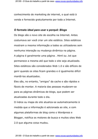 2013© - O Guia do trabalho a partir de casa –www.novas-oportunidades.info




conhecimento de marketing de internet, o qual está à

venda e fornecido gratuitamente por toda a Internet.



O formato ideal para usar e porquê: Blogs
Os blogs são o novo site de escolha na Internet. Antes

costumava ser você criar um site estático. Sites estáticos

mostram a mesma informação a todos os utilizadores sem

nenhuma interação ou mudança dinâmica na página.

A página é geralmente uma página . Html ou .txt que

permanece a mesma até que todo o site seja atualizado.

Sites estáticos são considerados Web 1.0 e são difíceis de

gerir quando os sites ficam grandes e é igualmente difícil

mantê-los atualizados.

Eles são, no entanto, “amigos” da cache e são rápidos e

fáceis de montar. A maioria das pessoas mudaram-se

para as páginas dinâmicas de blogs, que podem ser

atualizadas durante todo o dia.

O índice ou mapa do site atualiza-se automaticamente à

medida que a informação é adicionada ao site, e com

algumas plataformas de blog como o Wordpress e

Blogger, notifica os motores de busca e muitos sites Web

2.0 que alguma coisa mudou.




 2013© - O Guia do trabalho a partir de casa –www.novas-oportunidades.info
 