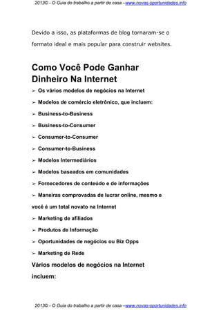 2013© - O Guia do trabalho a partir de casa –www.novas-oportunidades.info




Devido a isso, as plataformas de blog tornaram-se o

formato ideal e mais popular para construir websites.



Como Você Pode Ganhar
Dinheiro Na Internet
➢   Os vários modelos de negócios na Internet

➢   Modelos de comércio eletrônico, que incluem:

➢   Business-to-Business

➢   Business-to-Consumer

➢   Consumer-to-Consumer

➢   Consumer-to-Business

➢   Modelos Intermediários

➢   Modelos baseados em comunidades

➢   Fornecedores de conteúdo e de informações

➢   Maneiras comprovadas de lucrar online, mesmo e

você é um total novato na Internet

➢   Marketing de afiliados

➢   Produtos de Informação

➢   Oportunidades de negócios ou Biz Opps

➢   Marketing de Rede

Vários modelos de negócios na Internet
incluem:



 2013© - O Guia do trabalho a partir de casa –www.novas-oportunidades.info
 