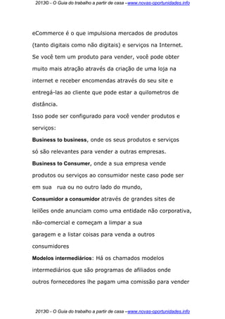 2013© - O Guia do trabalho a partir de casa –www.novas-oportunidades.info




eCommerce é o que impulsiona mercados de produtos

(tanto digitais como não digitais) e serviços na Internet.

Se você tem um produto para vender, você pode obter

muito mais atração através da criação de uma loja na

internet e receber encomendas através do seu site e

entregá-las ao cliente que pode estar a quilometros de

distância.

Isso pode ser configurado para você vender produtos e

serviços:

Business to business, onde os seus produtos e serviços

só são relevantes para vender a outras empresas.

Business to Consumer, onde a sua empresa vende

produtos ou serviços ao consumidor neste caso pode ser

em sua      rua ou no outro lado do mundo,

Consumidor a consumidor através de grandes sites de

leilões onde anunciam como uma entidade não corporativa,

não-comercial e começam a limpar a sua

garagem e a listar coisas para venda a outros

consumidores

Modelos intermediários: Há os chamados modelos

intermediários que são programas de afiliados onde

outros fornecedores lhe pagam uma comissão para vender




 2013© - O Guia do trabalho a partir de casa –www.novas-oportunidades.info
 