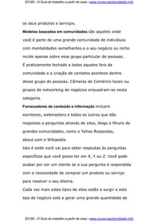 2013© - O Guia do trabalho a partir de casa –www.novas-oportunidades.info




os seus produtos e serviços.

Modelos baseados em comunidades são aqueles onde

você é parte de uma grande comunidade de indivíduos

com mentalidades semelhantes e o seu negócio ou nicho

incide apenas sobre esse grupo particular de pessoas.

É praticamente fechado a todos aqueles fora da

comunidade e a criação de contatos acontece dentro

desse grupo de pessoas. Câmaras de Comércio locais ou

grupos de networking de negócios enquadram-se nesta

categoria.

Fornecedores de conteúdo e informação incluem

escritores, webmasters e todos os outros que dão

respostas a perguntas através de sites, blogs e fóruns de

grandes comunidades, como o Yahoo Respostas,

about.com e Wikipedia.

Isto é onde você vai para obter respostas às perguntas

específicas que você possa ter em X, Y ou Z. Você pode

acabar por ser um cliente se a sua pergunta é respondida

com a necessidade de comprar um produto ou serviço

para resolver o seu dilema.

Cada vez mais estes tipos de sites estão a surgir e este

tipo de negócio está a gerar uma grande quantidade de




 2013© - O Guia do trabalho a partir de casa –www.novas-oportunidades.info
 