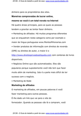 2013© - O Guia do trabalho a partir de casa –www.novas-oportunidades.info




dinheiro para os proprietários dos sites.

Maneiras comprovadas de lucrar online,
mesmo se você é um total novato na Internet
Há quatro áreas principais, para as quais as pessoas

tendem a gravitar ao tentar fazer dinheiro.

• Marketing de afiliados: Há muitos programas diferentes

que se enquadram nesta categoria como por exemplo o

maior de língua portuguesa www.MentesMilionarias.com

• Vender produtos de informação com direitos de revenda

(DPE) ou direitos de autor, o maior é o

http://www.direitosprivadosetiqueta.com com centenas de livros

disponíveis.

• Negócios Online que são automatizados. Eles são

populares porque supostamente você não tem que fazer

muito além de marketing. Isto é a parte mais difícil de ter

sucesso com o negócio.

• Marketing de Rede

Marketing de afiliados
O marketing de afiliados, em poucas palavras é você

fazer marketing para outras pessoas.

É-lhe dado um link que vai para o site do

fornecedor. Quando as pessoas vão lá e compram, você




 2013© - O Guia do trabalho a partir de casa –www.novas-oportunidades.info
 