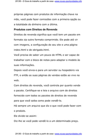 2013© - O Guia do trabalho a partir de casa –www.novas-oportunidades.info




próprias páginas com produtos de informação chave na

mão, você pode fazer comissões com a primeira opção ou

a totalidade do dinheiro com a última.

Produtos com Direitos de Revenda
Direitos de revenda significa que você tem um pacote em

formato zip outro formato comprimido. Ele pode até vir

com imagens, a configuração do seu site e uma página

index.html e de obrigado.html.

Você precisa de saber um pouco de HTML e ser capaz de

trabalhar com o bloco de notas para adaptar o modelo às

suas informações.

Depois você envia-o para um servidor ou hospedeiro via

FTP, e então as suas páginas de vendas estão ao vivo na

web.

Com direitos de revenda, você controla por quanto vende

o pacote. Certifique-se e leia o arquivo com de direitos

fornecido com todos os pacotes de direitos de revenda

para que você saiba como pode vendê-lo.

Há sempre um arquivo que diz o que você pode fazer com

o produto.

Ele divide-se assim:

Diz-lhe se você pode vendê-lo a um determinado preço.




 2013© - O Guia do trabalho a partir de casa –www.novas-oportunidades.info
 
