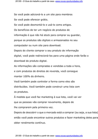 2013© - O Guia do trabalho a partir de casa –www.novas-oportunidades.info




Se você pode adicioná-lo a um site para membros

Se você pode oferecer grátis.

Se você pode desmontá-lo e usá-lo como artigos.

Os benefícios de ter um negócio de produtos de

informação é que não há stock para comprar ou guardar,

porque os produtos são digitais e armazenados no seu

computador ou num site para download.

Depois do cliente comprar o seu produto de informação

digital, você pode redirecioná-los para uma página onde farão o

download do produto digital.

As informações são compradas e vendidas a toda a hora,

e com produtos de direitos de revenda, você consegue

manter 100% do dinheiro.

Você também pode controlar a forma como eles são

distribuídos. Você também pode construir uma lista com

os produtos.

À medida que você faz marketing à sua lista, você vai ver

que as pessoas vão comprar novamente, depois de

lhe comprarem pela primeira vez.

Depois de descobrir o que o mercado está a comprar (ou seja, a sua lista)

então você pode encontrar outros produtos e fazer marketing deles para

obter rendimento contínuo.




 2013© - O Guia do trabalho a partir de casa –www.novas-oportunidades.info
 