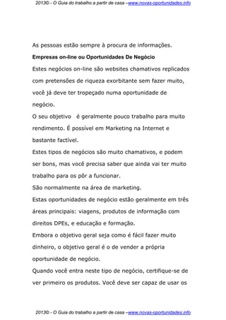 2013© - O Guia do trabalho a partir de casa –www.novas-oportunidades.info




As pessoas estão sempre à procura de informações.

Empresas on-line ou Oportunidades De Negócio

Estes negócios on-line são websites chamativos replicados

com pretensões de riqueza exorbitante sem fazer muito,

você já deve ter tropeçado numa oportunidade de

negócio.

O seu objetivo      é geralmente pouco trabalho para muito

rendimento. É possível em Marketing na Internet e

bastante factível.

Estes tipos de negócios são muito chamativos, e podem

ser bons, mas você precisa saber que ainda vai ter muito

trabalho para os pôr a funcionar.

São normalmente na área de marketing.

Estas oportunidades de negócio estão geralmente em três

áreas principais: viagens, produtos de informação com

direitos DPEs, e educação e formação.

Embora o objetivo geral seja como é fácil fazer muito

dinheiro, o objetivo geral é o de vender a própria

oportunidade de negócio.

Quando você entra neste tipo de negócio, certifique-se de

ver primeiro os produtos. Você deve ser capaz de usar os




 2013© - O Guia do trabalho a partir de casa –www.novas-oportunidades.info
 