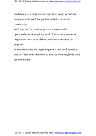2013© - O Guia do trabalho a partir de casa –www.novas-oportunidades.info




produtos que a empresa oferece, bem como vendê-los,

porque é onde você vai ganhar dinheiro de forma

consistente.

Você precisa ter cuidado, porque a maioria das

oportunidades de negócios estão focados em vender o

negócio às pessoas e não os produtos e serviços da

empresa.

As oportunidades de negócio querem que você acredite

que vai fazer mais dinheiro através da construção de uma

grande equipe.




 2013© - O Guia do trabalho a partir de casa –www.novas-oportunidades.info
 