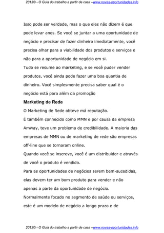 2013© - O Guia do trabalho a partir de casa –www.novas-oportunidades.info




Isso pode ser verdade, mas o que eles não dizem é que

pode levar anos. Se você se juntar a uma oportunidade de

negócio e precisar de fazer dinheiro imediatamente, você

precisa olhar para a viabilidade dos produtos e serviços e

não para a oportunidade de negócio em si.

Tudo se resume ao marketing, e se você puder vender

produtos, você ainda pode fazer uma boa quantia de

dinheiro. Você simplesmente precisa saber qual é o

negócio está para além da promoção

Marketing de Rede
O Marketing de Rede obteve má reputação.

É também conhecido como MMN e por causa da empresa

Amway, teve um problema de credibilidade. A maioria das

empresas de MMN ou de marketing de rede são empresas

off-line que se tornaram online.

Quando você se inscreve, você é um distribuidor e através

de você o produto é vendido.

Para as oportunidades de negócios serem bem-sucedidas,

elas devem ter um bom produto para vender e não

apenas a parte da oportunidade de negócio.

Normalmente focado no segmento de saúde ou serviços,

este é um modelo de negócio a longo prazo e de




 2013© - O Guia do trabalho a partir de casa –www.novas-oportunidades.info
 
