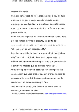 2013© - O Guia do trabalho a partir de casa –www.novas-oportunidades.info




crescimento lento.

Para ser bem-sucedido, você precisa amar o seu produto

que está a vender e saber que não importa o que a

promoção de vendas diz, vai leva alguns anos até chegar

a um certo ponto, e que, entretanto, você está a vender

produtos físicos.

Estes não são negócios de sucesso ou influxo rápido. Você

precisa vender o primeiro produto, e a parte de

oportunidade de negócio deve ser um extra ou uma parte

"oh, já agora" de um negócio de MLM.

Rendimento residual a longo prazo é o objetivo global no

negócio. Então, você não deve estar dependente do

mínimo rendimento que consegue fazer, que pode crescer

e diminuir à medida que as pessoas vêm e vão.

O marketing de rede vem com planos de compensação

confusos em que você precisa que um grande número de

pessoas se tornem distribuidores, afim de depender do

rendimento mínimo que conseguir fazer.

Isto leva muito tempo, e o dinheiro virá com anos de

trabalho, não meses ou dias.
2012 © - O Guia do trabalho a partir de casa – www.mais-oportunidades.com




 2013© - O Guia do trabalho a partir de casa –www.novas-oportunidades.info
 