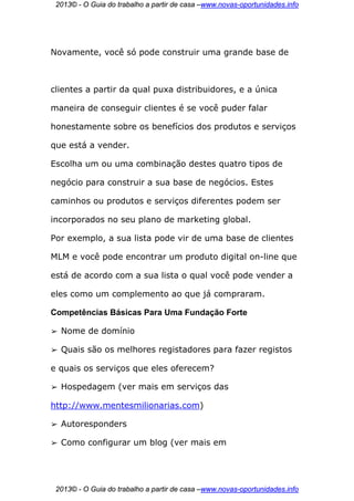 2013© - O Guia do trabalho a partir de casa –www.novas-oportunidades.info




Novamente, você só pode construir uma grande base de



clientes a partir da qual puxa distribuidores, e a única

maneira de conseguir clientes é se você puder falar

honestamente sobre os benefícios dos produtos e serviços

que está a vender.

Escolha um ou uma combinação destes quatro tipos de

negócio para construir a sua base de negócios. Estes

caminhos ou produtos e serviços diferentes podem ser

incorporados no seu plano de marketing global.

Por exemplo, a sua lista pode vir de uma base de clientes

MLM e você pode encontrar um produto digital on-line que

está de acordo com a sua lista o qual você pode vender a

eles como um complemento ao que já compraram.

Competências Básicas Para Uma Fundação Forte

➢   Nome de domínio

➢   Quais são os melhores registadores para fazer registos

e quais os serviços que eles oferecem?

➢   Hospedagem (ver mais em serviços das

http://www.mentesmilionarias.com)

➢   Autoresponders

➢   Como configurar um blog (ver mais em




 2013© - O Guia do trabalho a partir de casa –www.novas-oportunidades.info
 