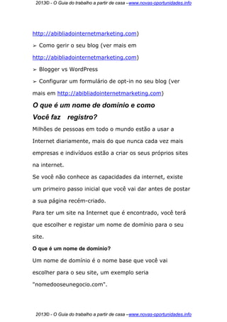 2013© - O Guia do trabalho a partir de casa –www.novas-oportunidades.info




http://abibliadointernetmarketing.com)

➢   Como gerir o seu blog (ver mais em

http://abibliadointernetmarketing.com)

➢   Blogger vs WordPress

➢   Configurar um formulário de opt-in no seu blog (ver

mais em http://abibliadointernetmarketing.com)

O que é um nome de domínio e como
Você faz       registro?
Milhões de pessoas em todo o mundo estão a usar a

Internet diariamente, mais do que nunca cada vez mais

empresas e indivíduos estão a criar os seus próprios sites

na internet.

Se você não conhece as capacidades da internet, existe

um primeiro passo inicial que você vai dar antes de postar

a sua página recém-criado.

Para ter um site na Internet que é encontrado, você terá

que escolher e registar um nome de domínio para o seu

site.

O que é um nome de domínio?

Um nome de domínio é o nome base que você vai

escolher para o seu site, um exemplo seria

"nomedooseunegocio.com".




 2013© - O Guia do trabalho a partir de casa –www.novas-oportunidades.info
 