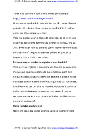 2013© - O Guia do trabalho a partir de casa –www.novas-oportunidades.info




Tente não confundir com o URL como por exemplo

http://www.nomedoseunegocio.com.

O seu nome de domínio está dentro do URL, mas não é o

próprio URL. Ao escolher um nome de domínio é melhor

optar por algo simples e eficaz.

Você vai querer usar o nome da empresa, se já tiver sido

escolhido tente uma terminação diferente, como,. org ou

.net. Evite usar nomes diluídos como "nome-da-minha2012

empresa.com". Algumas pessoas podem esquecer os

traços e nunca mais o encontrar.

Porque é que eu preciso de registar o meu domínio?

Você precisa registar o seu nome de domínio pelo mesmo

motivo que regista o nome da sua empresa, para que

ninguém possa roubar o nome de domínio e depois haver

dois sites com o mesmo domínio, o que não vai funcionar.

A utilidade de ter um site na internet é porque é como se

todos nós vivêssemos na mesma rua, como é que os

correios iam saber a que casa ir se todos nós tivéssemos

o mesmo endereço?

Como registar um domínio?

Nove em cada dez vezes quando você se inscrever para




 2013© - O Guia do trabalho a partir de casa –www.novas-oportunidades.info
 