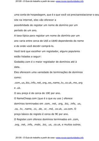 2013© - O Guia do trabalho a partir de casa –www.novas-oportunidades.info




uma conta de hospedagem, que é o que você vai precisarestacionar o seu

site na internet, eles vão oferecer a

possibilidade de registar um nome de domínio por um

período de um ano.

A taxa típica para registar um nome de domínio por um

ano varia entre cerca de U$5 a U$40 dependendo do nome

e de onde você decidir comprá-lo.

Você terá que escolher um registador, alguns populares

estão listados a seguir:

Godaddy.com é o maior registador de domínios até à

data.

Eles oferecem uma variedade de terminações de domínios

como:

.com,.us,.biz,.info,.net,.org,.ws,.name,.tv,.co.uk,.me,.org

e .uk.

O seu preço é de cerca de 10€ por ano.

O NameCheap.com (que é o que eu uso ) oferece

domínios terminados em .com, .net, .org, .biz, .info, .us,

.ca, .tv, .name, .cc, .de, .sr, .md, .co.uk, .us.com. O

preço básico de registo é cerca de 9€ por ano.

O Register.com oferece domínios terminados em .com,

.org, .net, .info, .mobi, .biz, .us, .co.uk, e muitos outros.




 2013© - O Guia do trabalho a partir de casa –www.novas-oportunidades.info
 