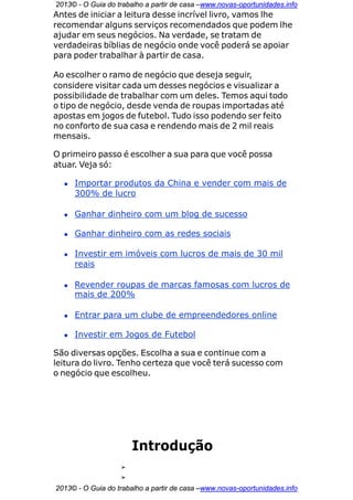 2013© - O Guia do trabalho a partir de casa –www.novas-oportunidades.info
Antes de iniciar a leitura desse incrível livro, vamos lhe
recomendar alguns serviços recomendados que podem lhe
ajudar em seus negócios. Na verdade, se tratam de
verdadeiras bíblias de negócio onde você poderá se apoiar
para poder trabalhar à partir de casa.

Ao escolher o ramo de negócio que deseja seguir,
considere visitar cada um desses negócios e visualizar a
possibilidade de trabalhar com um deles. Temos aqui todo
o tipo de negócio, desde venda de roupas importadas até
apostas em jogos de futebol. Tudo isso podendo ser feito
no conforto de sua casa e rendendo mais de 2 mil reais
mensais.

O primeiro passo é escolher a sua para que você possa
atuar. Veja só:

  • Importar produtos da China e vender com mais de
    300% de lucro

  • Ganhar dinheiro com um blog de sucesso

  • Ganhar dinheiro com as redes sociais

  • Investir em imóveis com lucros de mais de 30 mil
    reais

  • Revender roupas de marcas famosas com lucros de
    mais de 200%

  • Entrar para um clube de empreendedores online

  • Investir em Jogos de Futebol

São diversas opções. Escolha a sua e continue com a
leitura do livro. Tenho certeza que você terá sucesso com
o negócio que escolheu.




                       Introdução
                   ➢
                   ➢
2013© - O Guia do trabalho a partir de casa –www.novas-oportunidades.info
 