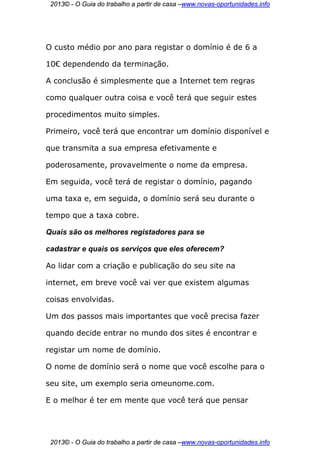 2013© - O Guia do trabalho a partir de casa –www.novas-oportunidades.info




O custo médio por ano para registar o domínio é de 6 a

10€ dependendo da terminação.

A conclusão é simplesmente que a Internet tem regras

como qualquer outra coisa e você terá que seguir estes

procedimentos muito simples.

Primeiro, você terá que encontrar um domínio disponível e

que transmita a sua empresa efetivamente e

poderosamente, provavelmente o nome da empresa.

Em seguida, você terá de registar o domínio, pagando

uma taxa e, em seguida, o domínio será seu durante o

tempo que a taxa cobre.

Quais são os melhores registadores para se

cadastrar e quais os serviços que eles oferecem?

Ao lidar com a criação e publicação do seu site na

internet, em breve você vai ver que existem algumas

coisas envolvidas.

Um dos passos mais importantes que você precisa fazer

quando decide entrar no mundo dos sites é encontrar e

registar um nome de domínio.

O nome de domínio será o nome que você escolhe para o

seu site, um exemplo seria omeunome.com.

E o melhor é ter em mente que você terá que pensar




 2013© - O Guia do trabalho a partir de casa –www.novas-oportunidades.info
 