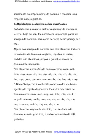 2013© - O Guia do trabalho a partir de casa –www.novas-oportunidades.info




seriamente no próprio nome de domínio e escolher uma

empresa onde registá-lo.

Os Registadores de domínio melhor classificados

GoDaddy.com é maior e melhor registador do mundo na

internet hoje em dia. Eles oferecem uma ampla gama de

serviços de domínio, bem como serviços de hospedagem e

SSL.

Alguns dos serviços de domínio que eles oferecem incluem

renovações de domínios, registos, registos privados,

pedidos não atendidos, preços a granel, e nomes de

domínio internacionais.

Eles oferecem extensões de domínio como .com, .net,

.info, .org, .asia, .in, .ws, .ag, .at, .be, .cc, .cn, .de, .eu,

.fm, . gs, .jobs, .jp, .ms, .nu, .nz, .tc, .tv, .tw, .uk, e .vg.

O NameCheap.com é conhecido como um dos melhores

agentes de registo disponíveis. Eles têm extensões de

domínio como .com, .net, .org, .us, .info, .biz, .co.uk,

.org.uk, .me.uk, .mobi, .me, .ca, .cn, .cc, .tv, .bz, .nu,

.ws, .com.cn, .net.cn, .org.cn, .de, e .in.

Eles oferecem registo de domínio, transferências de

domínio, e-mails gratuitos, e redirecionamento de URL

gratuitos.




 2013© - O Guia do trabalho a partir de casa –www.novas-oportunidades.info
 