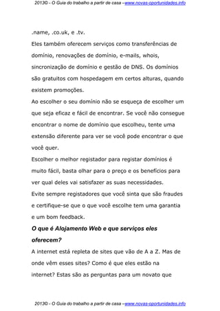 2013© - O Guia do trabalho a partir de casa –www.novas-oportunidades.info




.name, .co.uk, e .tv.

Eles também oferecem serviços como transferências de

domínio, renovações de domínio, e-mails, whois,

sincronização de domínio e gestão de DNS. Os domínios

são gratuitos com hospedagem em certos alturas, quando

existem promoções.

Ao escolher o seu domínio não se esqueça de escolher um

que seja eficaz e fácil de encontrar. Se você não consegue

encontrar o nome de domínio que escolheu, tente uma

extensão diferente para ver se você pode encontrar o que

você quer.

Escolher o melhor registador para registar domínios é

muito fácil, basta olhar para o preço e os benefícios para

ver qual deles vai satisfazer as suas necessidades.

Evite sempre registadores que você sinta que são fraudes

e certifique-se que o que você escolhe tem uma garantia

e um bom feedback.

O que é Alojamento Web e que serviços eles
oferecem?
A internet está repleta de sites que vão de A a Z. Mas de

onde vêm esses sites? Como é que eles estão na

internet? Estas são as perguntas para um novato que




 2013© - O Guia do trabalho a partir de casa –www.novas-oportunidades.info
 