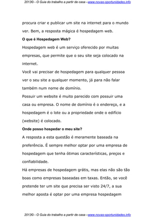 2013© - O Guia do trabalho a partir de casa –www.novas-oportunidades.info




procura criar e publicar um site na internet para o mundo

ver. Bem, a resposta mágica é hospedagem web.

O que é Hospedagem Web?

Hospedagem web é um serviço oferecido por muitas

empresas, que permite que o seu site seja colocado na

internet.

Você vai precisar de hospedagem para qualquer pessoa

ver o seu site a qualquer momento, já para não falar

também num nome de domínio.

Possuir um website é muito parecido com possuir uma

casa ou empresa. O nome de domínio é o endereço, e a

hospedagem é o lote ou a propriedade onde o edifício

(website) é colocado.

Onde posso hospedar o meu site?

A resposta a esta questão é meramente baseada na

preferência. É sempre melhor optar por uma empresa de

hospedagem que tenha ótimas características, preços e

confiabilidade.

Há empresas de hospedagem grátis, mas elas não são tão

boas como empresas baseadas em taxas. Então, se você

pretende ter um site que precisa ser visto 24/7, a sua

melhor aposta é optar por uma empresa hospedagem




 2013© - O Guia do trabalho a partir de casa –www.novas-oportunidades.info
 