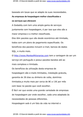 2013© - O Guia do trabalho a partir de casa –www.novas-oportunidades.info




baseada em taxas que se adapte às suas necessidades.

As empresas de hospedagem melhor classificadas e

os serviços que oferecem

A Godaddy.com tem uma ampla gama de serviços

juntamente com hospedagem, é por isso que eles são a

maior empresa e a melhor classificada.

Eles têm pacotes que vão desde económico até ilimitado,

todos com um plano de pagamento especificado. Os

benefícios dos pacotes incluem e-mail, bancos de dados

SQL, e muito mais.

O http://www.MentesMilionarias.com tem a vantagem de ser um

serviço em português e possui pacotes baratos até ao

mais complexo e ilimitado.

Os benefícios da utilização desta empresa de

hospedagem são e-mails ilimitados, instalação gratuita,

garantia de 30 dias ou dinheiro de volta, domínios

ilimitados,e muito mais por cerca de 8€ a 13€ por mês

com base no pacote que você escolher.

É fácil ver que existe uma grande variedade de empresas

de hospedagem por onde escolher, cada uma adaptada às

necessidades de pessoas diferentes.

Hospedagem web é um fato da vida na internet e




 2013© - O Guia do trabalho a partir de casa –www.novas-oportunidades.info
 