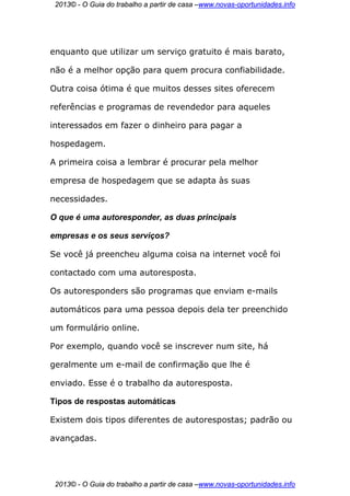 2013© - O Guia do trabalho a partir de casa –www.novas-oportunidades.info




enquanto que utilizar um serviço gratuito é mais barato,

não é a melhor opção para quem procura confiabilidade.

Outra coisa ótima é que muitos desses sites oferecem

referências e programas de revendedor para aqueles

interessados em fazer o dinheiro para pagar a

hospedagem.

A primeira coisa a lembrar é procurar pela melhor

empresa de hospedagem que se adapta às suas

necessidades.

O que é uma autoresponder, as duas principais

empresas e os seus serviços?

Se você já preencheu alguma coisa na internet você foi

contactado com uma autoresposta.

Os autoresponders são programas que enviam e-mails

automáticos para uma pessoa depois dela ter preenchido

um formulário online.

Por exemplo, quando você se inscrever num site, há

geralmente um e-mail de confirmação que lhe é

enviado. Esse é o trabalho da autoresposta.

Tipos de respostas automáticas

Existem dois tipos diferentes de autorespostas; padrão ou

avançadas.




 2013© - O Guia do trabalho a partir de casa –www.novas-oportunidades.info
 