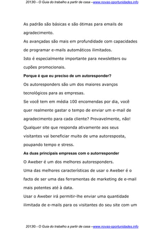 2013© - O Guia do trabalho a partir de casa –www.novas-oportunidades.info




As padrão são básicas e são ótimas para emails de

agradecimento.

As avançadas são mais em profundidade com capacidades

de programar e-mails automáticos ilimitados.

Isto é especialmente importante para newsletters ou

cupões promocionais.

Porque é que eu preciso de um autoresponder?

Os autoresponders são um dos maiores avanços

tecnológicos para as empresas.

Se você tem em média 100 encomendas por dia, você

quer realmente gastar o tempo de enviar um e-mail de

agradecimento para cada cliente? Provavelmente, não!

Qualquer site que responda ativamente aos seus

visitantes vai beneficiar muito de uma autoresposta,

poupando tempo e stress.

As duas principais empresas com o autorresponder

O Aweber é um dos melhores autoresponders.

Uma das melhores características de usar o Aweber é o

facto de ser uma das ferramentas de marketing de e-mail

mais potentes até à data.

Usar o Aweber irá permitir-lhe enviar uma quantidade

ilimitada de e-mails para os visitantes do seu site com um




 2013© - O Guia do trabalho a partir de casa –www.novas-oportunidades.info
 