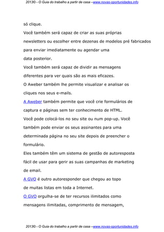 2013© - O Guia do trabalho a partir de casa –www.novas-oportunidades.info




só clique.

Você também será capaz de criar as suas próprias

newsletters ou escolher entre dezenas de modelos pré fabricados

para enviar imediatamente ou agendar uma

data posterior.

Você também será capaz de dividir as mensagens

diferentes para ver quais são as mais eficazes.

O Aweber também lhe permite visualizar e analisar os

cliques nos seus e-mails.

A Aweber também permite que você crie formulários de

captura e páginas sem ter conhecimento de HTML.

Você pode colocá-los no seu site ou num pop-up. Você

também pode enviar os seus assinantes para uma

determinada página no seu site depois de preencher o

formulário.

Eles também têm um sistema de gestão de autoresposta

fácil de usar para gerir as suas campanhas de marketing

de email.

A GVO é outro autoresponder que chegou ao topo

de muitas listas em toda a Internet.

O GVO orgulha-se de ter recursos ilimitados como

mensagens ilimitadas, comprimento de mensagem,




 2013© - O Guia do trabalho a partir de casa –www.novas-oportunidades.info
 