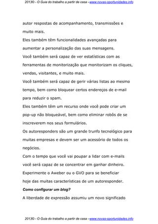 2013© - O Guia do trabalho a partir de casa –www.novas-oportunidades.info




autor respostas de acompanhamento, transmissões e

muito mais.

Eles também têm funcionalidades avançadas para

aumentar a personalização das suas mensagens.

Você também será capaz de ver estatísticas com as

ferramentas de monitorização que monitorizam os cliques,

vendas, visitantes, e muito mais.

Você também será capaz de gerir várias listas ao mesmo

tempo, bem como bloquear certos endereços de e-mail

para reduzir o spam.

Eles também têm um recurso onde você pode criar um

pop-up não bloqueável, bem como eliminar robôs de se

inscreverem nos seus formulários.

Os autoresponders são um grande trunfo tecnológico para

muitas empresas e devem ser um acessório de todos os

negócios.

Com o tempo que você vai poupar a lidar com e-mails

você será capaz de se concentrar em ganhar dinheiro.

Experimente o Aweber ou o GVO para se beneficiar

hoje das muitas características de um autoresponder.

Como configurar um blog?

A liberdade de expressão assumiu um novo significado




 2013© - O Guia do trabalho a partir de casa –www.novas-oportunidades.info
 