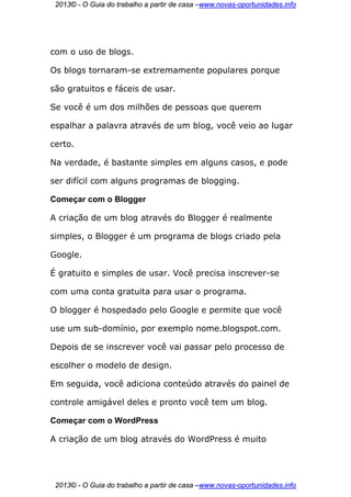2013© - O Guia do trabalho a partir de casa –www.novas-oportunidades.info




com o uso de blogs.

Os blogs tornaram-se extremamente populares porque

são gratuitos e fáceis de usar.

Se você é um dos milhões de pessoas que querem

espalhar a palavra através de um blog, você veio ao lugar

certo.

Na verdade, é bastante simples em alguns casos, e pode

ser difícil com alguns programas de blogging.

Começar com o Blogger

A criação de um blog através do Blogger é realmente

simples, o Blogger é um programa de blogs criado pela

Google.

É gratuito e simples de usar. Você precisa inscrever-se

com uma conta gratuita para usar o programa.

O blogger é hospedado pelo Google e permite que você

use um sub-domínio, por exemplo nome.blogspot.com.

Depois de se inscrever você vai passar pelo processo de

escolher o modelo de design.

Em seguida, você adiciona conteúdo através do painel de

controle amigável deles e pronto você tem um blog.

Começar com o WordPress

A criação de um blog através do WordPress é muito




 2013© - O Guia do trabalho a partir de casa –www.novas-oportunidades.info
 