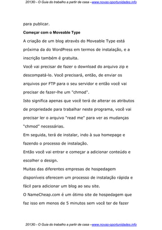 2013© - O Guia do trabalho a partir de casa –www.novas-oportunidades.info




para publicar.

Começar com o Moveable Type

A criação de um blog através do Moveable Type está

próxima da do WordPress em termos de instalação, e a

inscrição também é gratuita.

Você vai precisar de fazer o download do arquivo zip e

descompatá-lo. Você precisará, então, de enviar os

arquivos por FTP para o seu servidor e então você vai

precisar de fazer-lhe um "chmod".

Isto significa apenas que você terá de alterar os atributos

de propriedade para trabalhar neste programa, você vai

precisar ler o arquivo "read me" para ver as mudanças

“chmod” necessárias.

Em seguida, terá de instalar, indo à sua homepage e

fazendo o processo de instalação.

Então você vai entrar e começar a adicionar conteúdo e

escolher o design.

Muitas das diferentes empresas de hospedagem

disponíveis oferecem um processo de instalação rápida e

fácil para adicionar um blog ao seu site.

O NameCheap.com é um ótimo site de hospedagem que

faz isso em menos de 5 minutos sem você ter de fazer




 2013© - O Guia do trabalho a partir de casa –www.novas-oportunidades.info
 