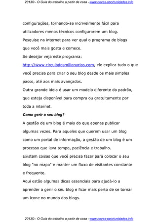 2013© - O Guia do trabalho a partir de casa –www.novas-oportunidades.info




configurações, tornando-se incrivelmente fácil para

utilizadores menos técnicos configurarem um blog.

Pesquise na internet para ver qual o programa de blogs

que você mais gosta e comece.

Se desejar veja este programa:

http://www.circulodosmilionarios.com, ele explica tudo o que

você precisa para criar o seu blog desde os mais simples

passo, até aos mais avançados.

Outra grande ideia é usar um modelo diferente do padrão,

que esteja disponível para compra ou gratuitamente por

toda a internet.

Como gerir o seu blog?

A gestão de um blog é mais do que apenas publicar

algumas vezes. Para aqueles que querem usar um blog

como um portal de informação, a gestão de um blog é um

processo que leva tempo, paciência e trabalho.

Existem coisas que você precisa fazer para colocar o seu

blog "no mapa" e manter um fluxo de visitantes constante

e frequente.

Aqui estão algumas dicas essenciais para ajudá-lo a

aprender a gerir o seu blog e ficar mais perto de se tornar

um ícone no mundo dos blogs.




 2013© - O Guia do trabalho a partir de casa –www.novas-oportunidades.info
 
