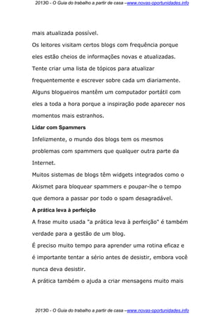 2013© - O Guia do trabalho a partir de casa –www.novas-oportunidades.info




mais atualizada possível.

Os leitores visitam certos blogs com frequência porque

eles estão cheios de informações novas e atualizadas.

Tente criar uma lista de tópicos para atualizar

frequentemente e escrever sobre cada um diariamente.

Alguns blogueiros mantêm um computador portátil com

eles a toda a hora porque a inspiração pode aparecer nos

momentos mais estranhos.

Lidar com Spammers

Infelizmente, o mundo dos blogs tem os mesmos

problemas com spammers que qualquer outra parte da

Internet.

Muitos sistemas de blogs têm widgets integrados como o

Akismet para bloquear spammers e poupar-lhe o tempo

que demora a passar por todo o spam desagradável.

A prática leva à perfeição

A frase muito usada "a prática leva à perfeição" é também

verdade para a gestão de um blog.

É preciso muito tempo para aprender uma rotina eficaz e

é importante tentar a sério antes de desistir, embora você

nunca deva desistir.

A prática também o ajuda a criar mensagens muito mais




 2013© - O Guia do trabalho a partir de casa –www.novas-oportunidades.info
 