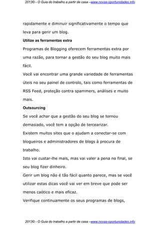 2013© - O Guia do trabalho a partir de casa –www.novas-oportunidades.info




rapidamente e diminuir significativamente o tempo que

leva para gerir um blog.

Utilize as ferramentas extra

Programas de Blogging oferecem ferramentas extra por

uma razão, para tornar a gestão do seu blog muito mais

fácil.

Você vai encontrar uma grande variedade de ferramentas

úteis no seu painel de controlo, tais como ferramentas de

RSS Feed, proteção contra spammers, análises e muito

mais.

Outsourcing

Se você achar que a gestão do seu blog se tornou

demasiado, você tem a opção de tercearizar.

Existem muitos sites que o ajudam a conectar-se com

blogueiros e administradores de blogs à procura de

trabalho.

Isto vai custar-lhe mais, mas vai valer a pena no final, se

seu blog fizer dinheiro.

Gerir um blog não é tão fácil quanto parece, mas se você

utilizar estas dicas você vai ver em breve que pode ser

menos caótico e mais eficaz.

Verifique continuamente os seus programas de blogs,




 2013© - O Guia do trabalho a partir de casa –www.novas-oportunidades.info
 